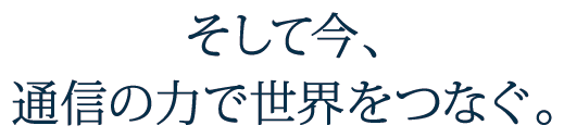 そして今、通信の力で世界をつなぐ。