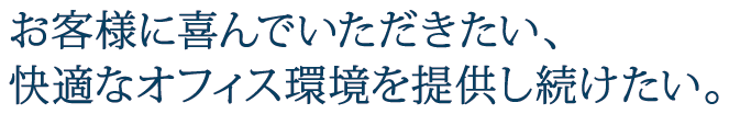 お客様に喜んでいただきたい、快適なオフィス環境を提供し続けたい。